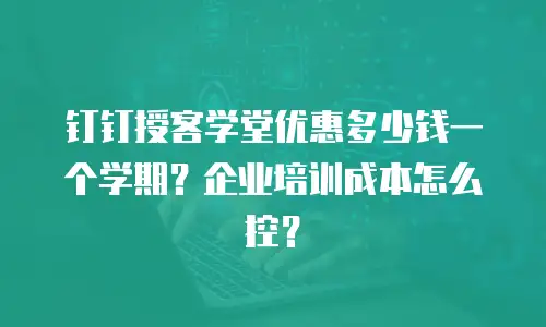 钉钉授客学堂优惠多少钱一个学期？企业培训成本怎么控？