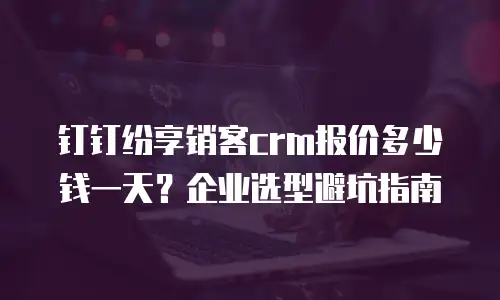 钉钉纷享销客crm报价多少钱一天？企业选型避坑指南