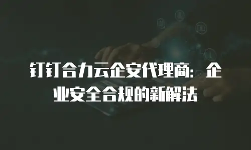钉钉合力云企安代理商：企业安全合规的新解法