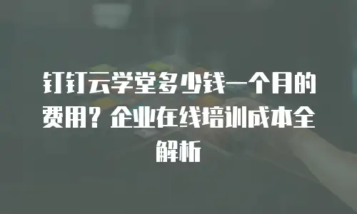 钉钉云学堂多少钱一个月的费用？企业在线培训成本全解析
