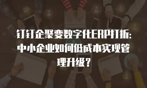 钉钉企聚变数字化ERP打折：中小企业如何低成本实现管理升级？