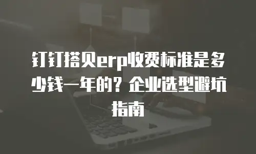 钉钉搭贝erp收费标准是多少钱一年的？企业选型避坑指南