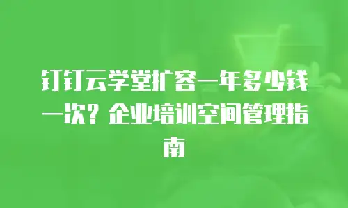 钉钉云学堂扩容一年多少钱一次？企业培训空间管理指南