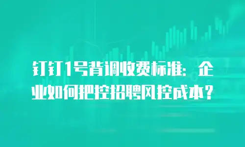 钉钉1号背调收费标准：企业如何把控招聘风控成本？