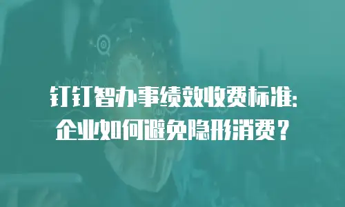 钉钉智办事绩效收费标准：企业如何避免隐形消费？