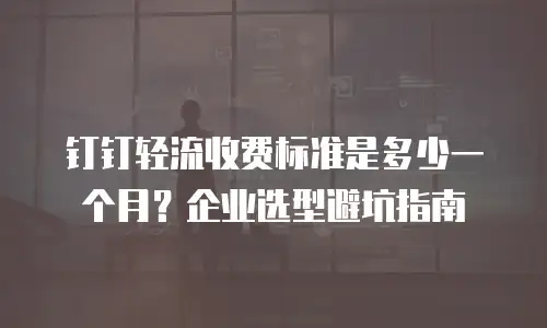 钉钉轻流收费标准是多少一个月？企业选型避坑指南