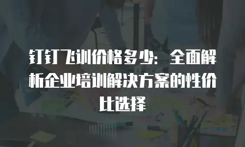 钉钉飞训价格多少：全面解析企业培训解决方案的性价比选择