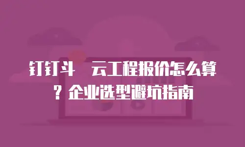 钉钉斗栱云工程报价怎么算？企业选型避坑指南