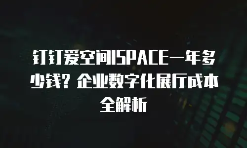 钉钉爱空间ISPACE一年多少钱？企业数字化展厅成本全解析