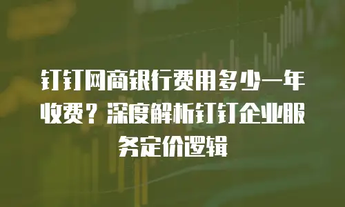 钉钉网商银行费用多少一年收费？深度解析钉钉企业服务定价逻辑