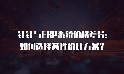 钉钉与ERP系统价格差异：如何选择高性价比方案？