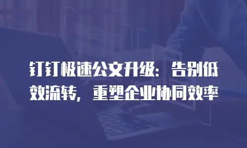 钉钉极速公文升级：告别低效流转，重塑企业协同效率