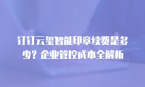 钉钉云玺智能印章续费是多少？企业管控成本全解析