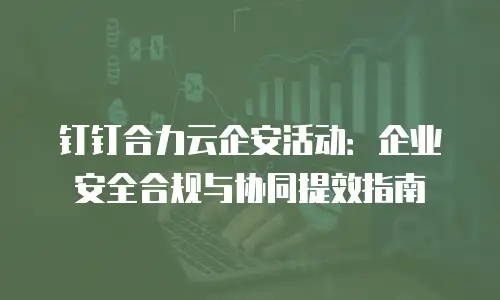 钉钉合力云企安活动：企业安全合规与协同提效指南