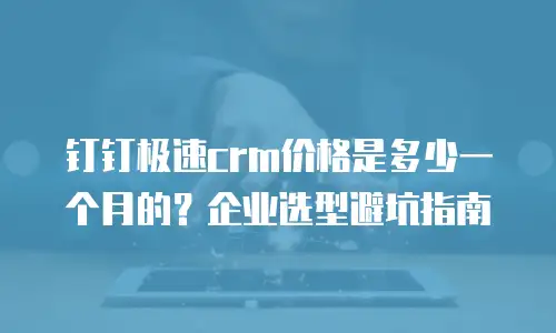钉钉极速crm价格是多少一个月的？企业选型避坑指南
