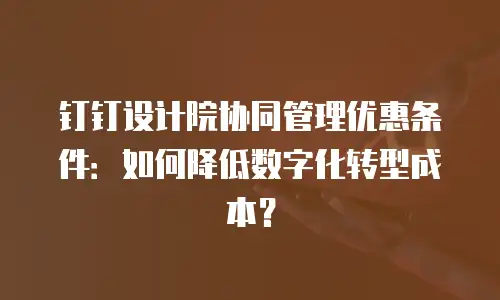 钉钉设计院协同管理优惠条件：如何降低数字化转型成本？