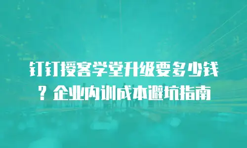 钉钉授客学堂升级要多少钱？企业内训成本避坑指南