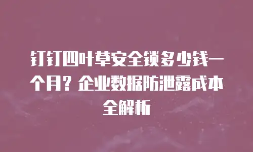 钉钉四叶草安全锁多少钱一个月？企业数据防泄露成本全解析