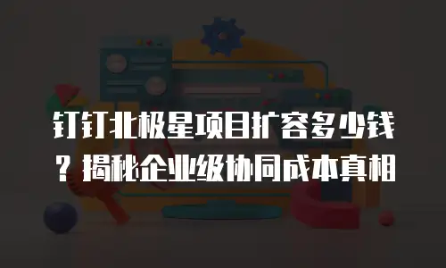 钉钉北极星项目扩容多少钱？揭秘企业级协同成本真相