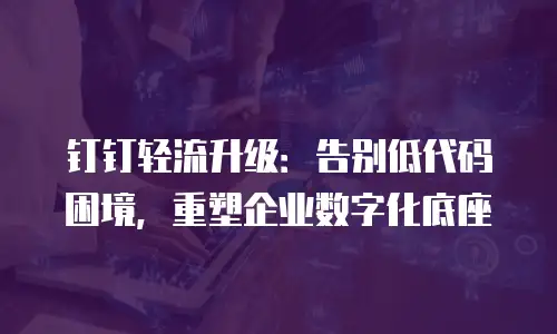 钉钉轻流升级：告别低代码困境，重塑企业数字化底座
