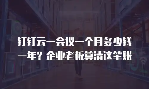 钉钉云一会议一个月多少钱一年？企业老板算清这笔账