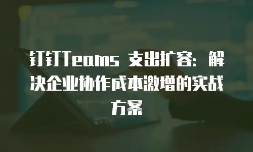 钉钉Teams 支出扩容：解决企业协作成本激增的实战方案