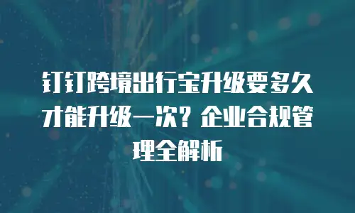 钉钉跨境出行宝升级要多久才能升级一次？企业合规管理全解析
