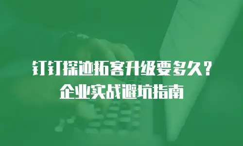 钉钉探迹拓客升级要多久？企业实战避坑指南