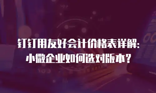 钉钉用友好会计价格表详解：小微企业如何选对版本？