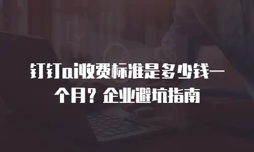 钉钉ai收费标准是多少钱一个月？企业避坑指南