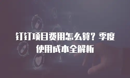 钉钉项目费用怎么算？季度使用成本全解析