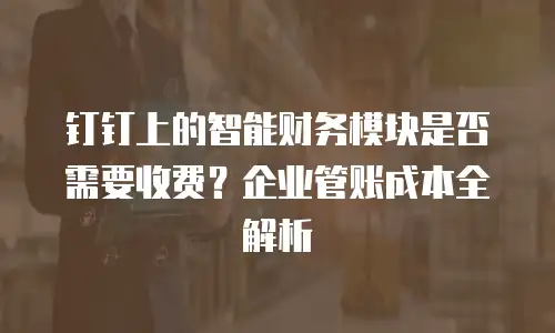 钉钉上的智能财务模块是否需要收费？企业管账成本全解析