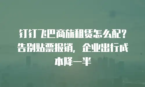 钉钉飞巴商旅租赁怎么配？告别贴票报销，企业出行成本降一半
