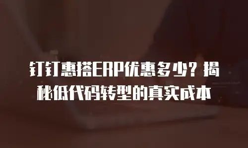 钉钉惠搭ERP优惠多少？揭秘低代码转型的真实成本