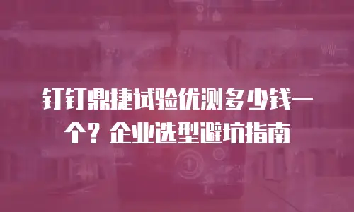 钉钉鼎捷试验优测多少钱一个？企业选型避坑指南