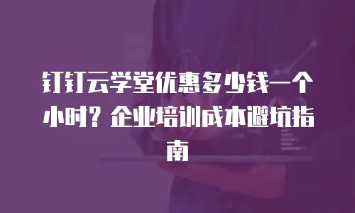 钉钉云学堂优惠多少钱一个小时？企业培训成本避坑指南