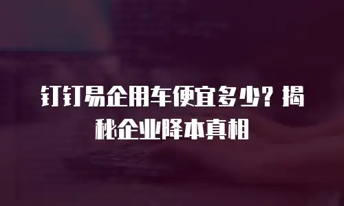钉钉易企用车便宜多少？揭秘企业降本真相