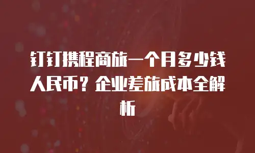 钉钉携程商旅一个月多少钱人民币？企业差旅成本全解析