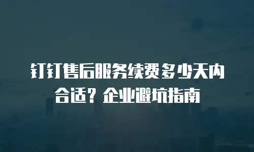 钉钉售后服务续费多少天内合适？企业避坑指南