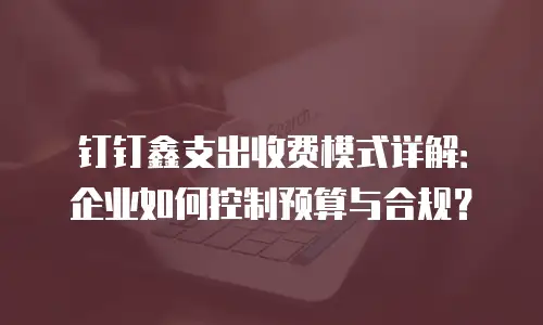 钉钉鑫支出收费模式详解：企业如何控制预算与合规？