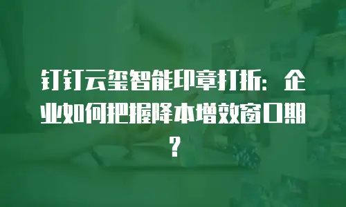 钉钉云玺智能印章打折：企业如何把握降本增效窗口期？