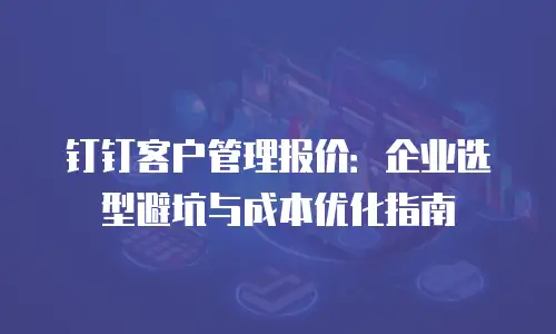 钉钉客户管理报价：企业选型避坑与成本优化指南