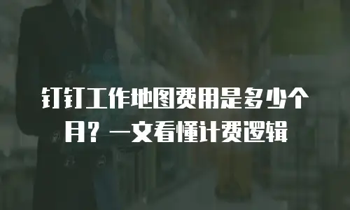 钉钉工作地图费用是多少个月？一文看懂计费逻辑