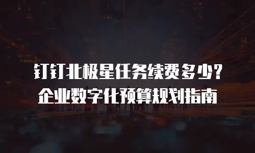 钉钉北极星任务续费多少？企业数字化预算规划指南