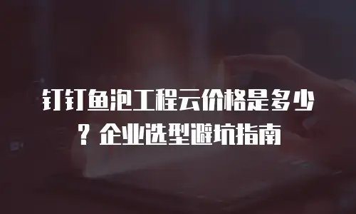 钉钉鱼泡工程云价格是多少？企业选型避坑指南
