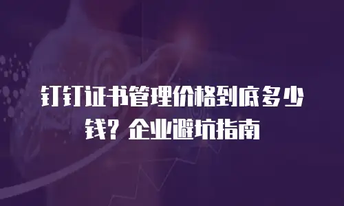 钉钉证书管理价格到底多少钱？企业避坑指南