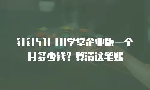 钉钉51CTO学堂企业版一个月多少钱？算清这笔账