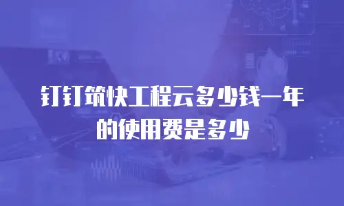 钉钉筑快工程云多少钱一年的使用费是多少
