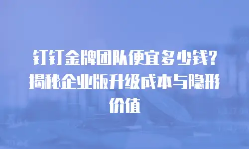 钉钉金牌团队便宜多少钱？揭秘企业版升级成本与隐形价值