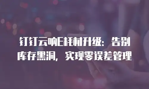 钉钉云呐E耗材升级：告别库存黑洞，实现零误差管理